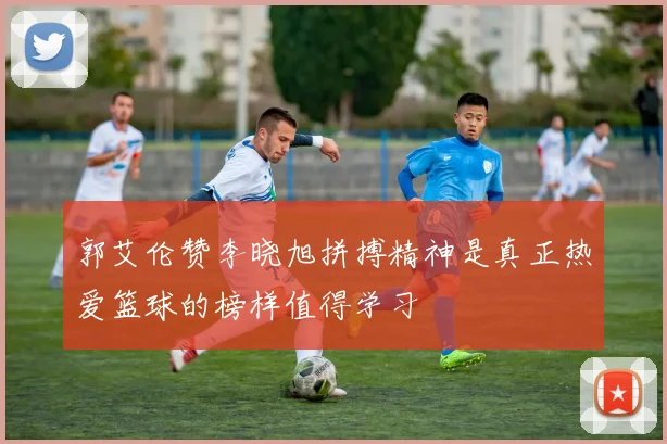 郭艾伦赞李晓旭拼搏精神是真正热爱篮球的榜样值得学习
