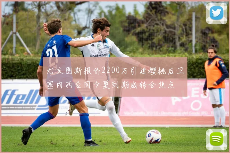 尤文图斯报价2200万引进樱桃后卫塞内西合同今夏到期成转会焦点