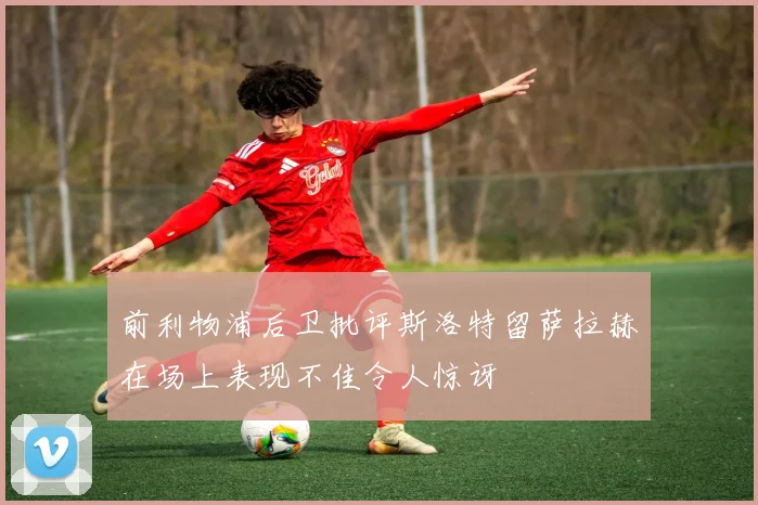 前利物浦后卫批评斯洛特留萨拉赫在场上表现不佳令人惊讶